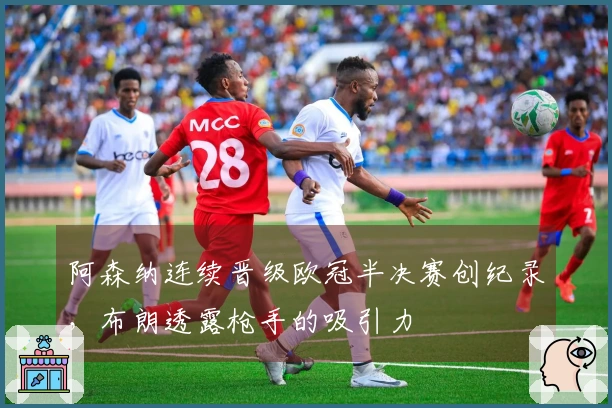 阿森纳连续晋级欧冠半决赛创纪录，布朗透露枪手的吸引力