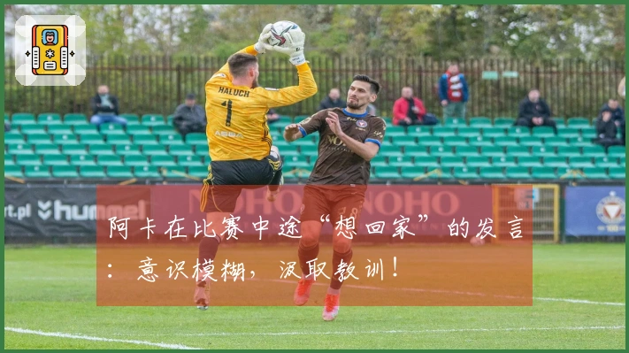 阿卡在比赛中途“想回家”的发言：意识模糊，汲取教训！