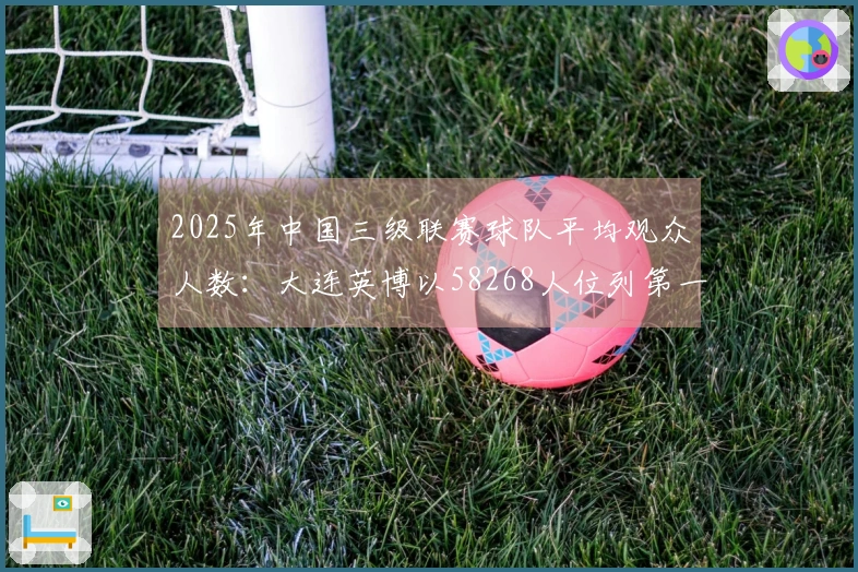 2025年中国三级联赛球队平均观众人数：大连英博以58268人位列第一，全球排名第18