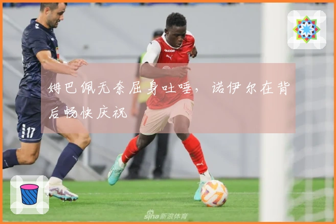 姆巴佩无奈屈身吐唾，诺伊尔在背后畅快庆祝