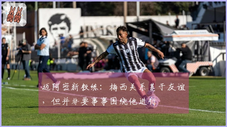 迈阿密新教练：梅西关系基于友谊，但并非要事事围绕他进行