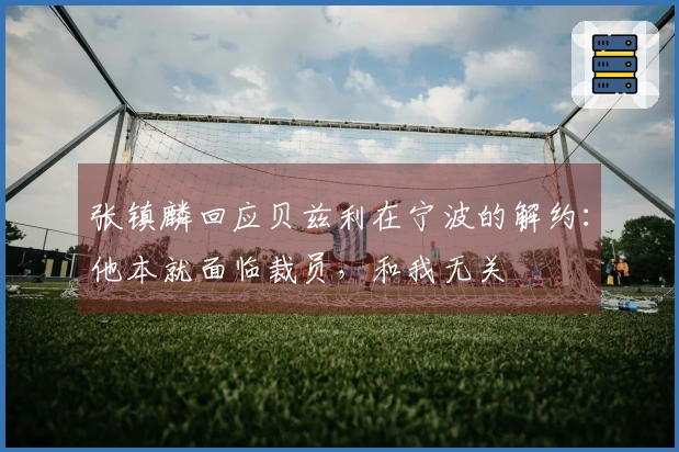 张镇麟回应贝兹利在宁波的解约：他本就面临裁员，和我无关