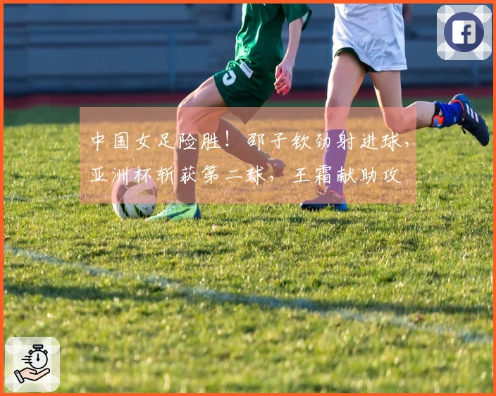 中国女足险胜！邵子钦劲射进球，亚洲杯斩获第二球，王霜献助攻