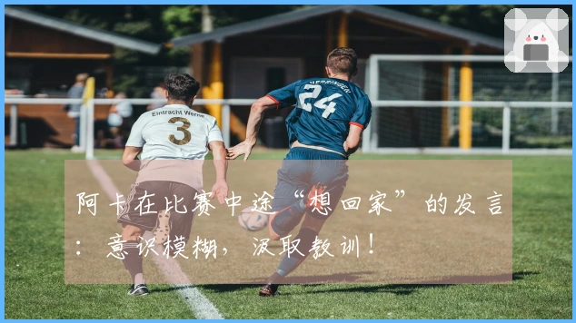 阿卡在比赛中途“想回家”的发言：意识模糊，汲取教训！