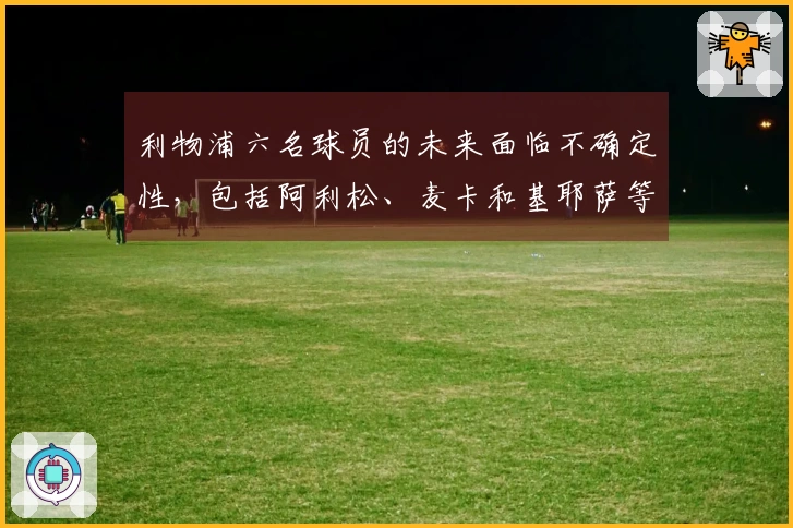 利物浦六名球员的未来面临不确定性，包括阿利松、麦卡和基耶萨等
