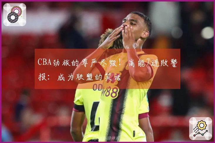 CBA劲旅的尊严尽毁！高能7连败警报：成为联盟的笑话