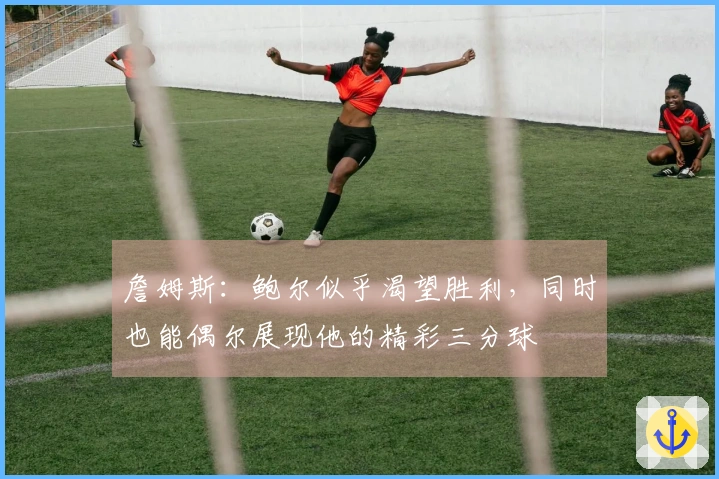 詹姆斯：鲍尔似乎渴望胜利，同时也能偶尔展现他的精彩三分球