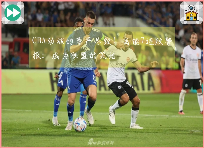 CBA劲旅的尊严尽毁！高能7连败警报：成为联盟的笑话