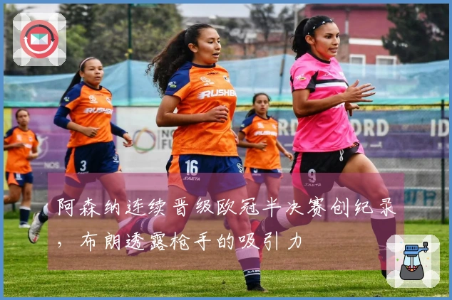阿森纳连续晋级欧冠半决赛创纪录，布朗透露枪手的吸引力