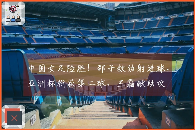 中国女足险胜！邵子钦劲射进球，亚洲杯斩获第二球，王霜献助攻