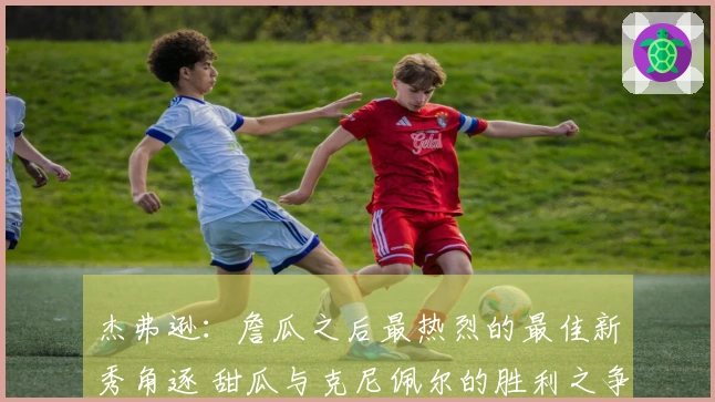 杰弗逊：詹瓜之后最热烈的最佳新秀角逐 甜瓜与克尼佩尔的胜利之争