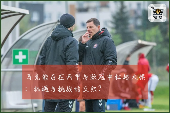 马竞能否在西甲与欧冠中扛起大旗：机遇与挑战的交织？